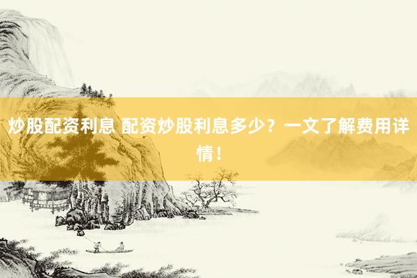炒股配资利息 配资炒股利息多少？一文了解费用详情！