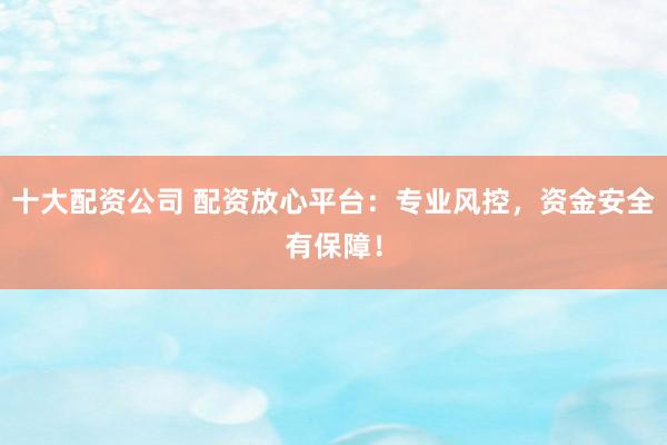 十大配资公司 配资放心平台：专业风控，资金安全有保障！