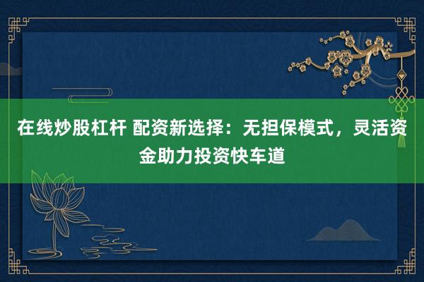 在线炒股杠杆 配资新选择：无担保模式，灵活资金助力投资快车道