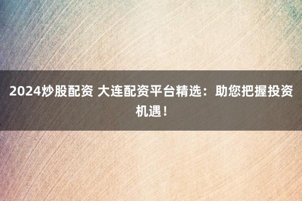 2024炒股配资 大连配资平台精选：助您把握投资机遇！