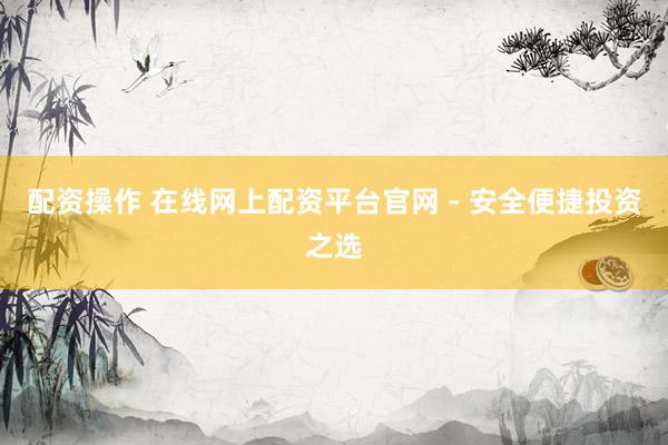 配资操作 在线网上配资平台官网 - 安全便捷投资之选