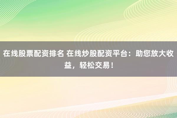 在线股票配资排名 在线炒股配资平台：助您放大收益，轻松交易！