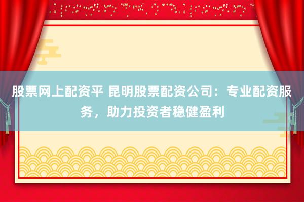 股票网上配资平 昆明股票配资公司：专业配资服务，助力投资者稳健盈利