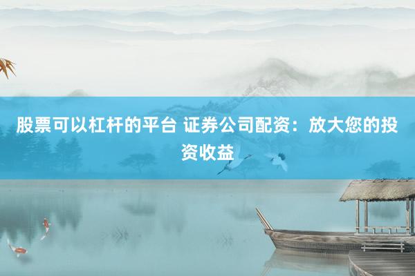股票可以杠杆的平台 证券公司配资：放大您的投资收益