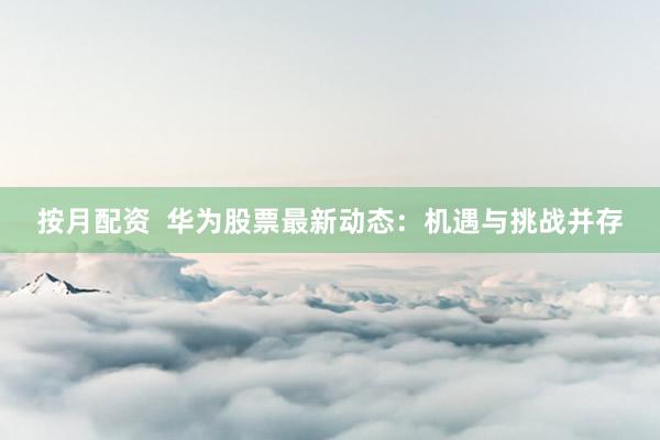 按月配资  华为股票最新动态：机遇与挑战并存