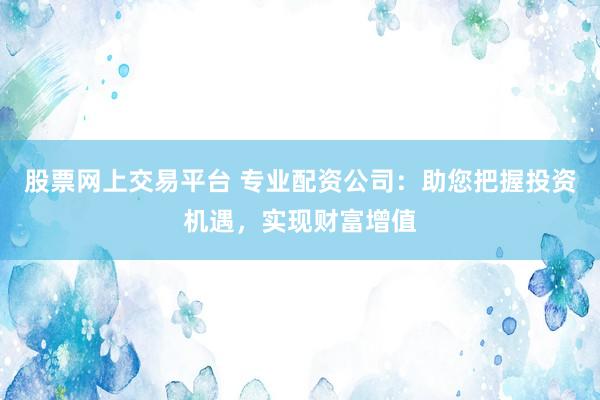股票网上交易平台 专业配资公司：助您把握投资机遇，实现财富增值