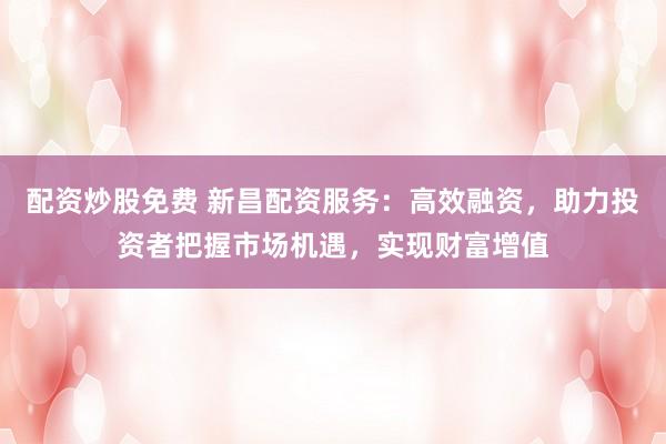 配资炒股免费 新昌配资服务：高效融资，助力投资者把握市场机遇，实现财富增值
