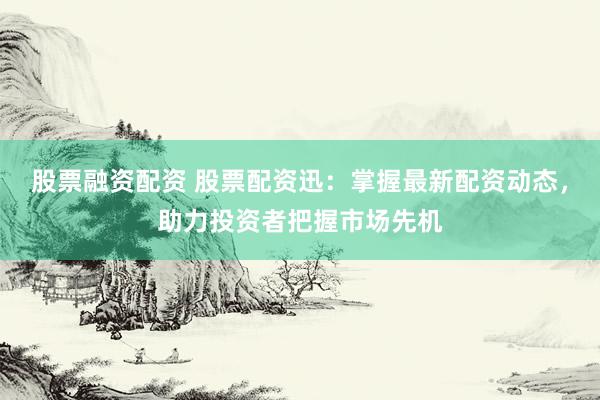 股票融资配资 股票配资迅：掌握最新配资动态，助力投资者把握市场先机