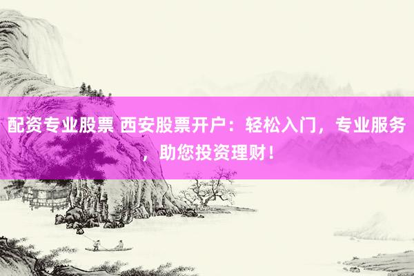 配资专业股票 西安股票开户：轻松入门，专业服务，助您投资理财！