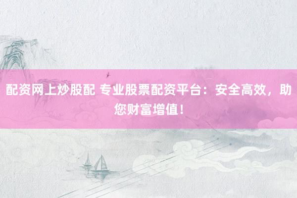 配资网上炒股配 专业股票配资平台：安全高效，助您财富增值！