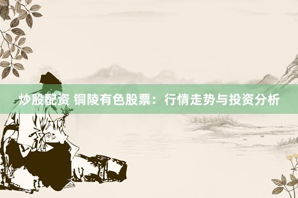 炒股配资 铜陵有色股票：行情走势与投资分析