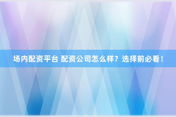 场内配资平台 配资公司怎么样？选择前必看！