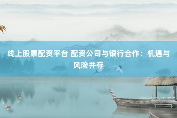 线上股票配资平台 配资公司与银行合作：机遇与风险并存