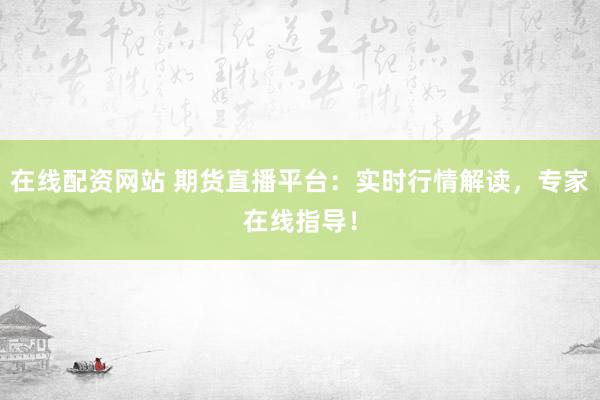 在线配资网站 期货直播平台：实时行情解读，专家在线指导！