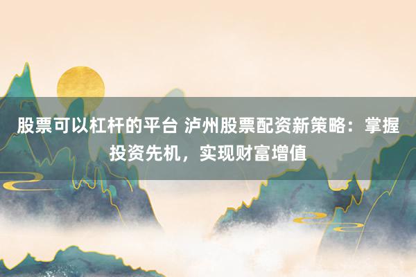 股票可以杠杆的平台 泸州股票配资新策略：掌握投资先机，实现财富增值