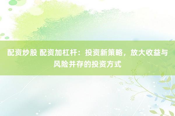 配资炒股 配资加杠杆：投资新策略，放大收益与风险并存的投资方式