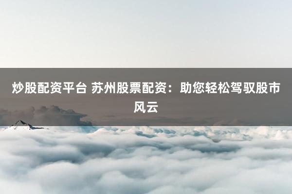 炒股配资平台 苏州股票配资：助您轻松驾驭股市风云