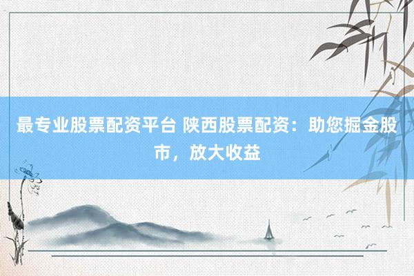 最专业股票配资平台 陕西股票配资：助您掘金股市，放大收益