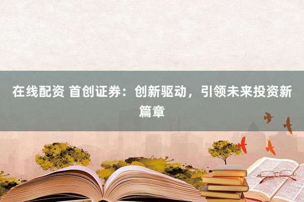 在线配资 首创证券：创新驱动，引领未来投资新篇章