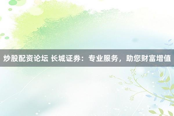 炒股配资论坛 长城证券：专业服务，助您财富增值