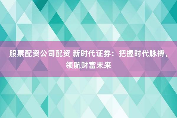 股票配资公司配资 新时代证券：把握时代脉搏，领航财富未来
