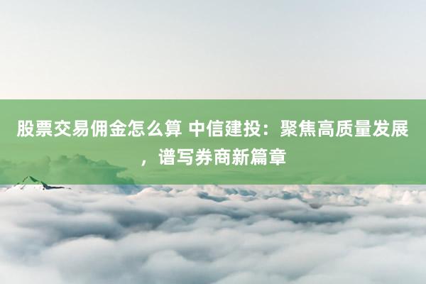 股票交易佣金怎么算 中信建投：聚焦高质量发展，谱写券商新篇章