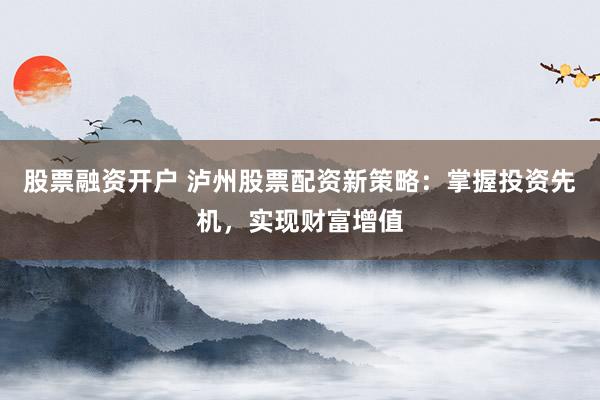 股票融资开户 泸州股票配资新策略：掌握投资先机，实现财富增值