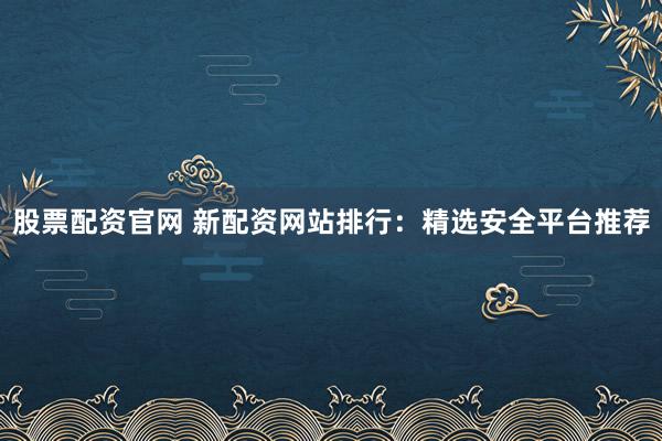 股票配资官网 新配资网站排行：精选安全平台推荐