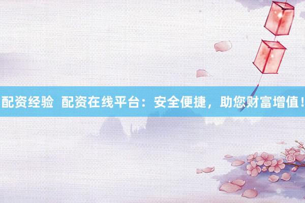 配资经验  配资在线平台：安全便捷，助您财富增值！