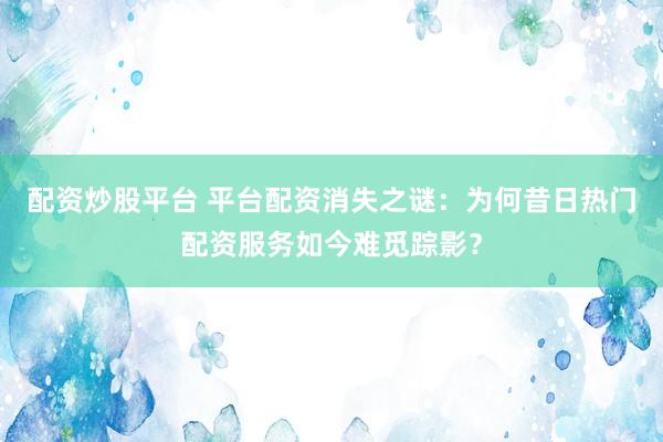 配资炒股平台 平台配资消失之谜：为何昔日热门配资服务如今难觅踪影？