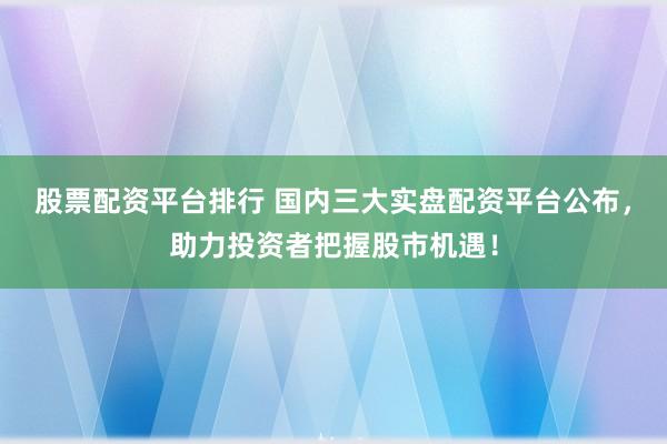 股票配资平台排行 国内三大实盘配资平台公布，助力投资者把握股市机遇！
