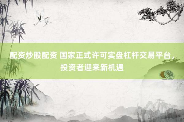 配资炒股配资 国家正式许可实盘杠杆交易平台，投资者迎来新机遇