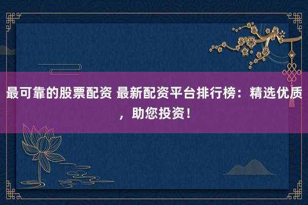 最可靠的股票配资 最新配资平台排行榜：精选优质，助您投资！