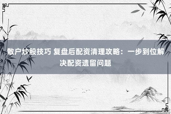 散户炒股技巧 复盘后配资清理攻略：一步到位解决配资遗留问题