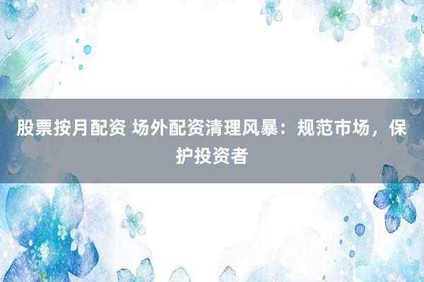股票按月配资 场外配资清理风暴：规范市场，保护投资者