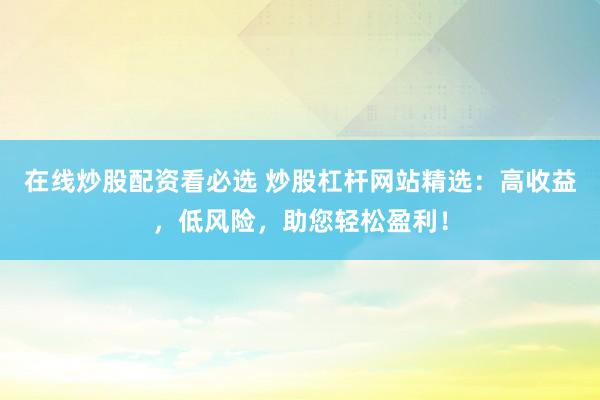 在线炒股配资看必选 炒股杠杆网站精选：高收益，低风险，助您轻松盈利！