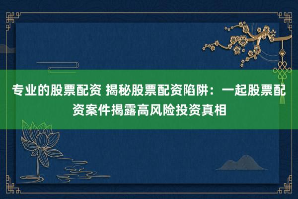 专业的股票配资 揭秘股票配资陷阱：一起股票配资案件揭露高风险投资真相