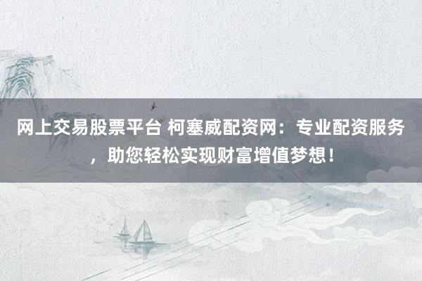 网上交易股票平台 柯塞威配资网：专业配资服务，助您轻松实现财富增值梦想！