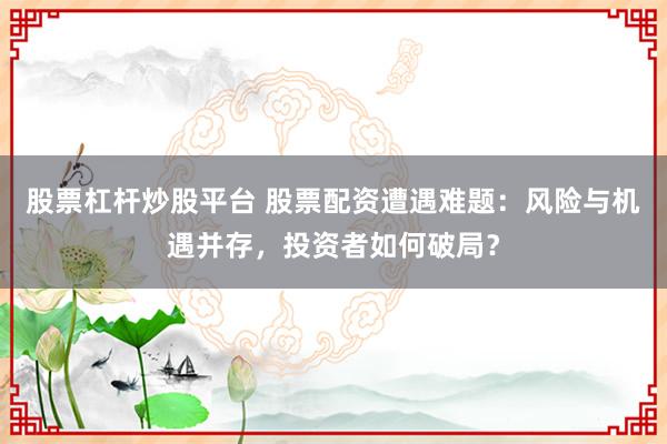 股票杠杆炒股平台 股票配资遭遇难题：风险与机遇并存，投资者如何破局？