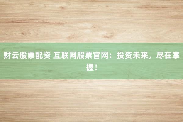 财云股票配资 互联网股票官网：投资未来，尽在掌握！