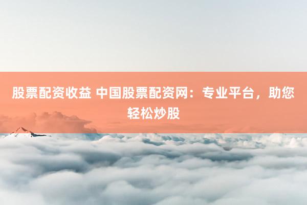 股票配资收益 中国股票配资网：专业平台，助您轻松炒股