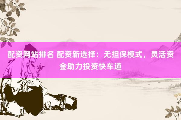 配资网站排名 配资新选择：无担保模式，灵活资金助力投资快车道