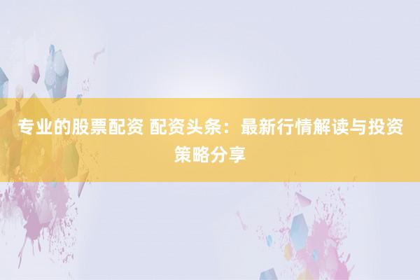 专业的股票配资 配资头条：最新行情解读与投资策略分享