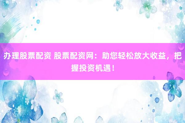 办理股票配资 股票配资网：助您轻松放大收益，把握投资机遇！