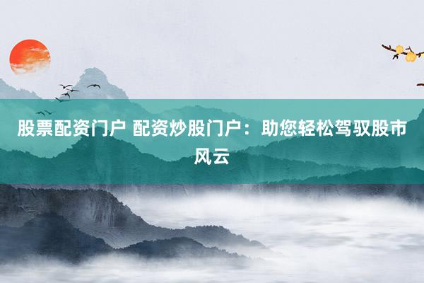 股票配资门户 配资炒股门户：助您轻松驾驭股市风云