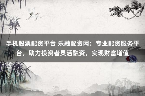 手机股票配资平台 乐融配资网：专业配资服务平台，助力投资者灵活融资，实现财富增值