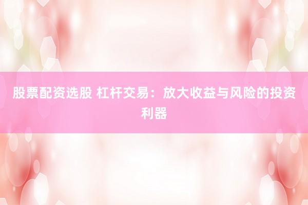 股票配资选股 杠杆交易：放大收益与风险的投资利器
