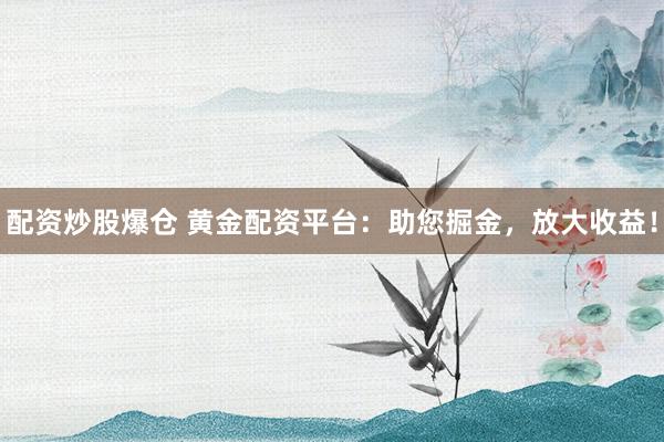 配资炒股爆仓 黄金配资平台：助您掘金，放大收益！