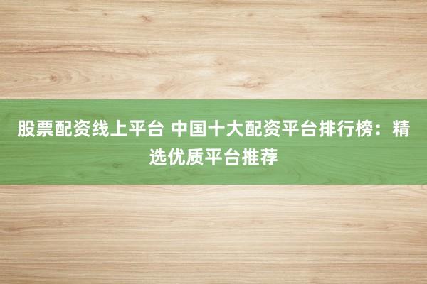 股票配资线上平台 中国十大配资平台排行榜：精选优质平台推荐