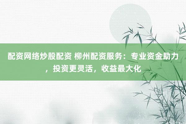 配资网络炒股配资 柳州配资服务：专业资金助力，投资更灵活，收益最大化